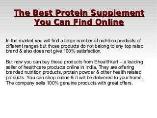 The Best Protein Supplement
You Can Find Online
In the market you will find a large number of nutrition products of
different ranges but those products do not belong to any top rated
brand & also does not give 100% satisfaction.
But now you can buy these products from Ehealthkart – a leading
seller of healthcare products online in India, They are offering
branded nutrition products, protein powder & other health related
products. You can shop online & it will be delivered to your home.
The company sells 100% genuine products with great offers.

 