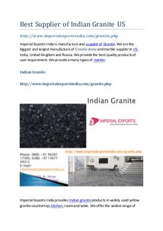 Best Supplier of Indian Granite US
http://www.imperialexportsindia.com/granite.php
ImperialExports India is manufactureand supplier of Granite. We are the
biggest and largestmanufactureof Granite stone and marble supplier in US,
India, United Kingdomand Russia. We providethe best quality products of
user requirement. We providea many types of marble.
Indian Granite
http://www.imperialexportsindia.com/granite.php
ImperialExports India provides Indian graniteproducts in widely used yellow
granite countertop, kitchen, roomand table. We offer the widestrange of
 