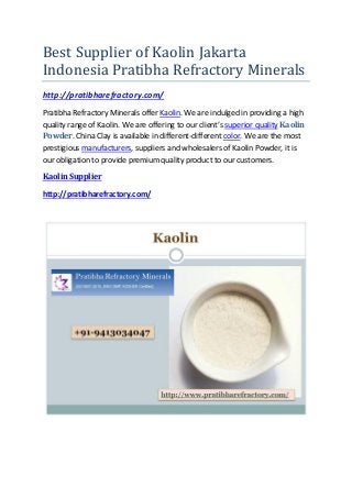 Best Supplier of Kaolin Jakarta
Indonesia Pratibha Refractory Minerals
http://pratibharefractory.com/
Pratibha Refractory Minerals offer Kaolin. We are indulged in providing a high
quality range of Kaolin. We are offering to our client’s superior quality Kaolin
Powder. China Clay is available in different-different color. We are the most
prestigious manufacturers, suppliers and wholesalers of Kaolin Powder, it is
our obligation to provide premium quality product to our customers.
Kaolin Supplier
http://pratibharefractory.com/
 
