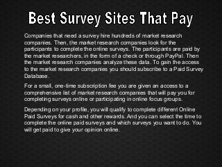 Companies that need a survey hire hundreds of market research
companies. Then, the market research companies look for the
participants to complete the online surveys. The participants are paid by
the market researchers, in the form of a check or through PayPal. Then
the market research companies analyze these data. To gain the access
to the market research companies you should subscribe to a Paid Survey
Database.
For a small, one-time subscription fee you are given an access to a
comprehensive list of market research companies that will pay you for
completing surveys online or participating in online focus groups.
Depending on your profile, you will qualify to complete different Online
Paid Surveys for cash and other rewards. And you can select the time to
complete the online paid surveys and which surveys you want to do. You
will get paid to give your opinion online.
 