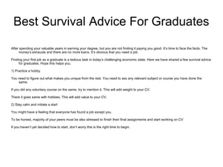 Best Survival Advice For Graduates
After spending your valuable years in earning your degree, but you are not finding it paying you good. It’s time to face the facts. The
money’s exhausts and there are no more loans. It’s obvious that you need a job.
Finding your first job as a graduate is a tedious task in today’s challenging economic state. Here we have shared a few survival advice
for graduates. Hope this helps you.
1) Practice a hobby
You need to figure out what makes you unique from the rest. You need to ass any relevant subject or course you have done the
same.
If you did any voluntary course on the same, try to mention it. This will add weight to your CV.
There it goes same with hobbies. This will add value to your CV.
2) Stay calm and initiate a start
You might have a feeling that everyone has found a job except you.
To be honest, majority of your peers must be also stressed to finish their final assignments and start working on CV
If you haven’t yet decided how to start, don’t worry this is the right time to begin.
 