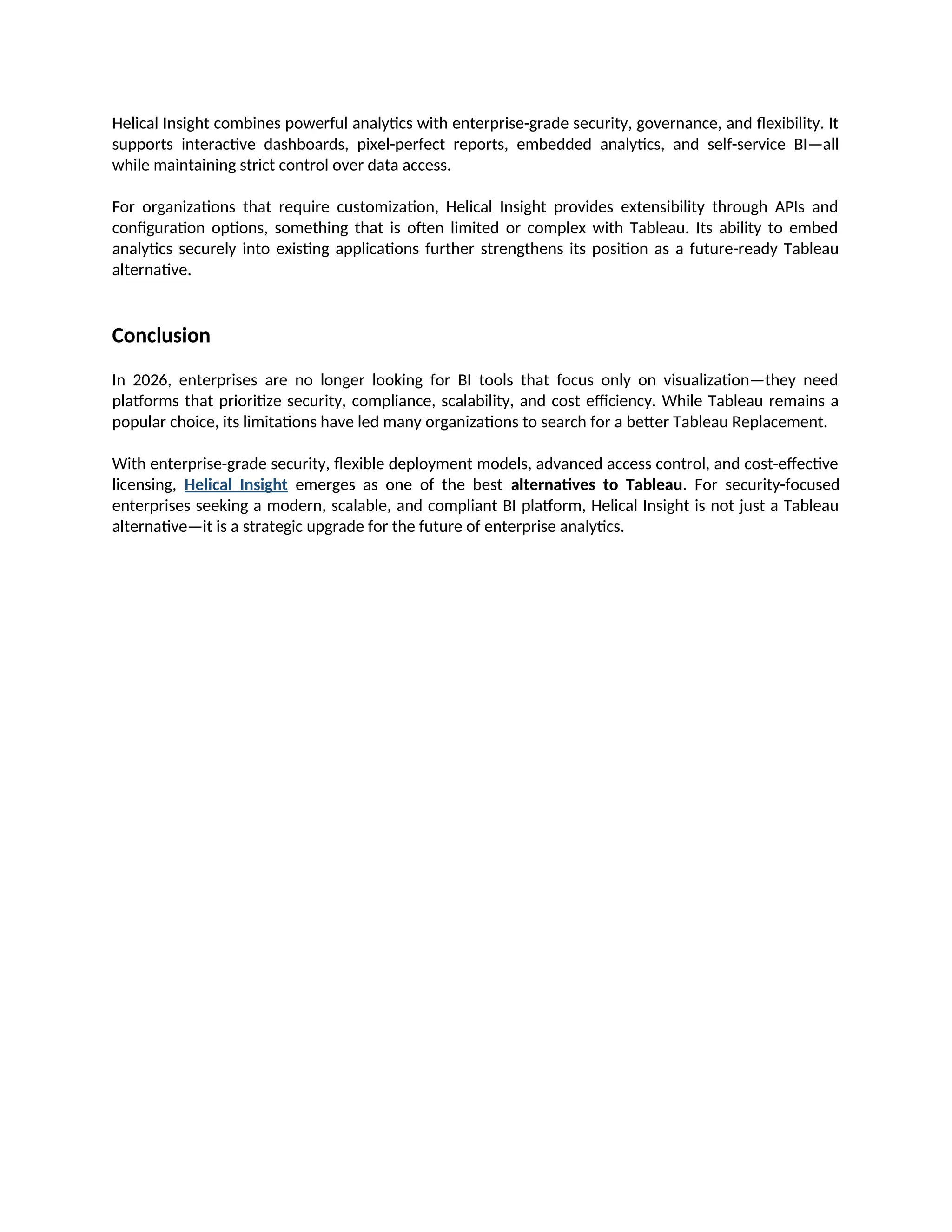 Helical Insight combines powerful analytics with enterprise-grade security, governance, and flexibility. It
supports interactive dashboards, pixel-perfect reports, embedded analytics, and self-service BI—all
while maintaining strict control over data access.
For organizations that require customization, Helical Insight provides extensibility through APIs and
configuration options, something that is often limited or complex with Tableau. Its ability to embed
analytics securely into existing applications further strengthens its position as a future-ready Tableau
alternative.
Conclusion
In 2026, enterprises are no longer looking for BI tools that focus only on visualization—they need
platforms that prioritize security, compliance, scalability, and cost efficiency. While Tableau remains a
popular choice, its limitations have led many organizations to search for a better Tableau Replacement.
With enterprise-grade security, flexible deployment models, advanced access control, and cost-effective
licensing, Helical Insight emerges as one of the best alternatives to Tableau. For security-focused
enterprises seeking a modern, scalable, and compliant BI platform, Helical Insight is not just a Tableau
alternative—it is a strategic upgrade for the future of enterprise analytics.
 