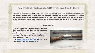 Best Tactical Shotguns In 2015 That Have Fire In Them
The gun buying spree over the past few years has indeed been seen some major changes in
the trends. Manufacturers these days are focusing more on the nitty-gritties to come up with
the best tactical shotgun, rather than simply fulfilling the market demand. Going by the trends
of the recent past, this blog presents the list of best tactical shotguns in 2015 that will rule the
roost.
The gun is power packed with smart features
that contributes not just to its awesome
design but also to the impressive
functionality. It has a soft recoil pad that
absorbs a chunk of the recoil and makes it
easy for the shooter.
This Benelli tactical shotgun comes with
completely interchangeable barrels.
The Benelli 828U
 