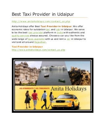 Best Taxi Provider in Udaipur
http://www.anitaholidays.com/contact_us.php
Anita Holidays offer Best Taxi Provider in Udaipur. We offer
economic rates for outstation taxi and cab in Udaipur. We serve
to be the best taxi provider platform in India with authentic and
quality services always assured. Choose a car you like from the
wide range of taxis available with us and rent a car in Udaipur to
visit and all around Rajasthan.
Taxi Provider in Udaipur
http://www.anitaholidays.com/contact_us.php
 