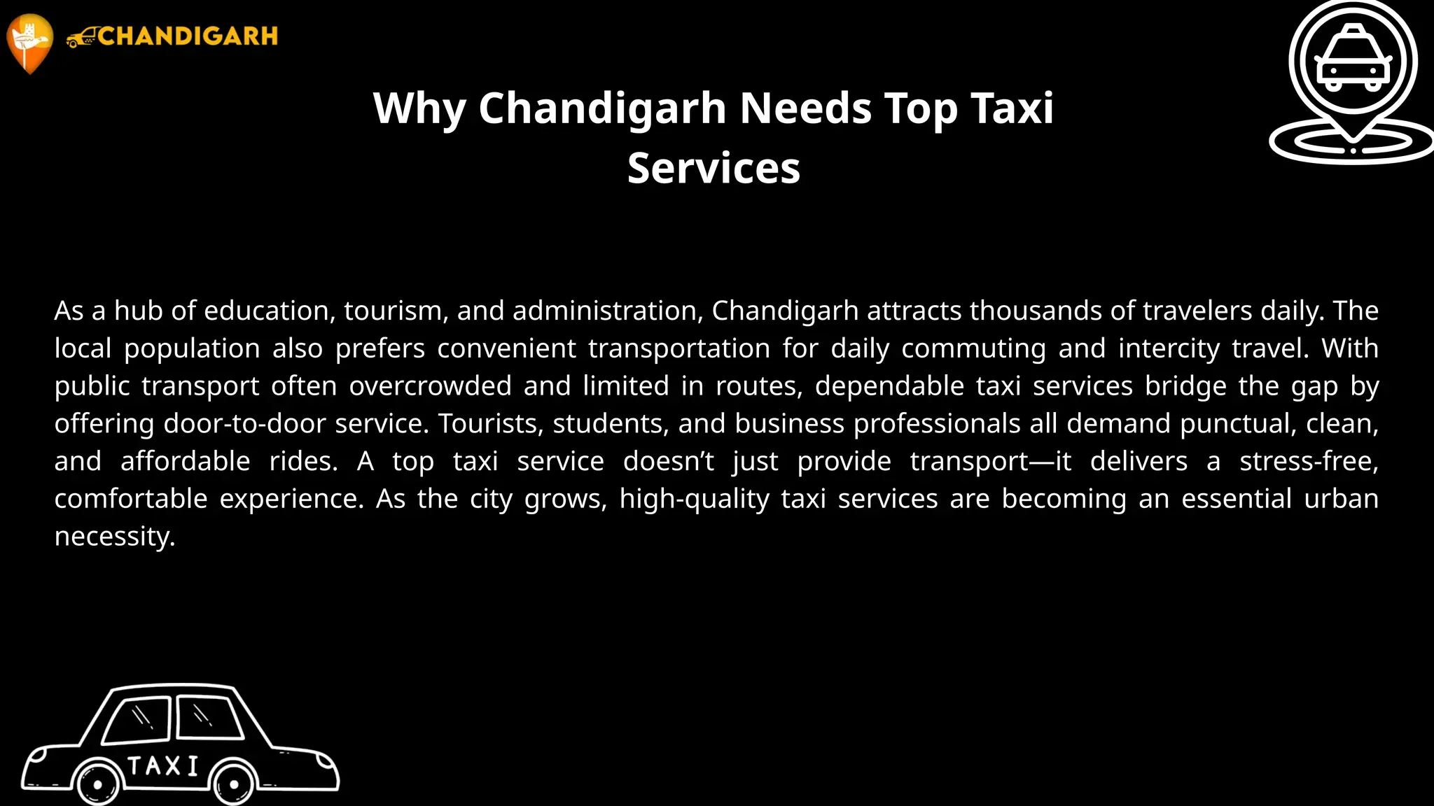 Why Chandigarh Needs Top Taxi
Services
As a hub of education, tourism, and administration, Chandigarh attracts thousands of travelers daily. The
local population also prefers convenient transportation for daily commuting and intercity travel. With
public transport often overcrowded and limited in routes, dependable taxi services bridge the gap by
offering door-to-door service. Tourists, students, and business professionals all demand punctual, clean,
and affordable rides. A top taxi service doesn’t just provide transport—it delivers a stress-free,
comfortable experience. As the city grows, high-quality taxi services are becoming an essential urban
necessity.
 