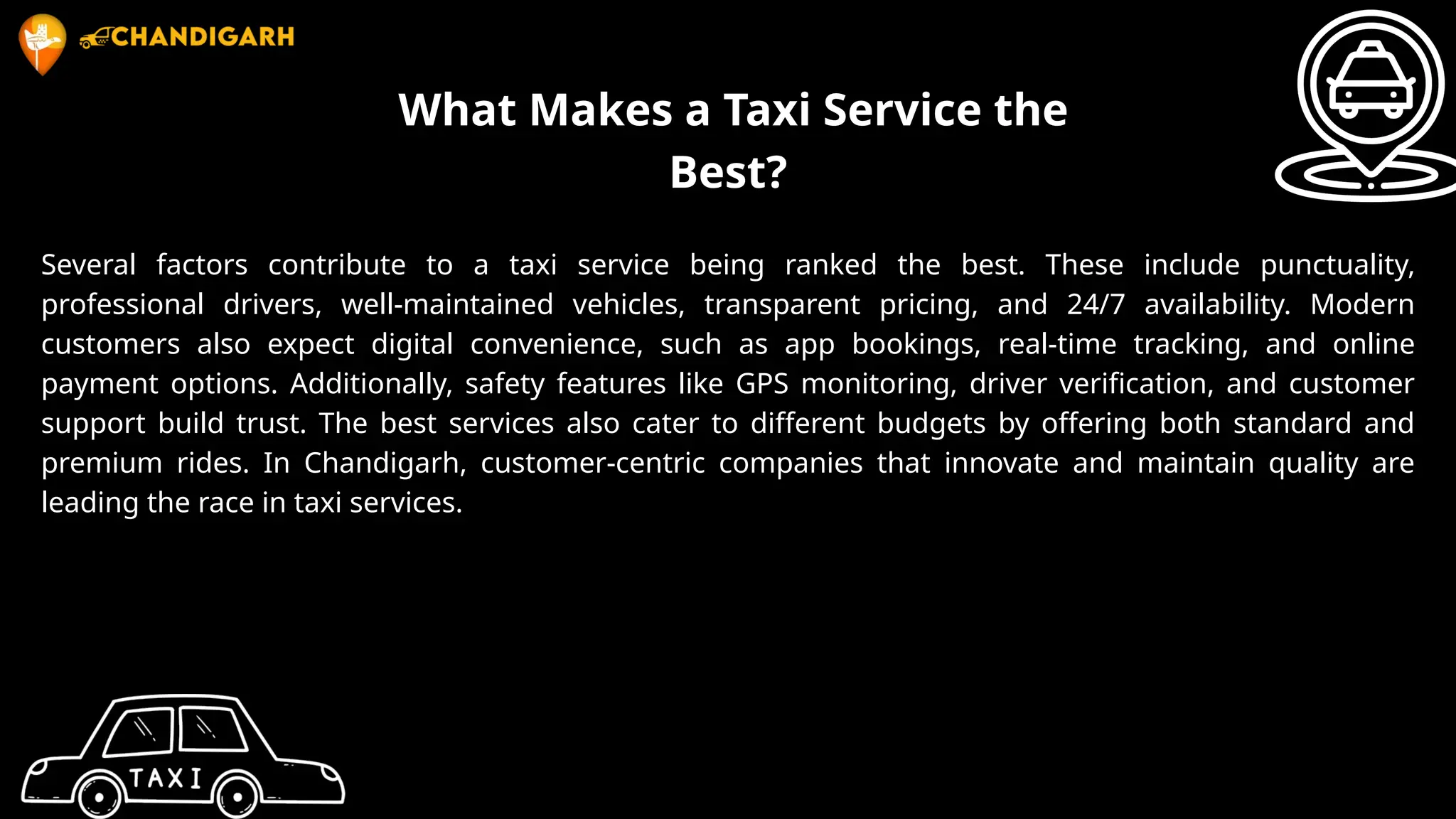 What Makes a Taxi Service the
Best?
Several factors contribute to a taxi service being ranked the best. These include punctuality,
professional drivers, well-maintained vehicles, transparent pricing, and 24/7 availability. Modern
customers also expect digital convenience, such as app bookings, real-time tracking, and online
payment options. Additionally, safety features like GPS monitoring, driver verification, and customer
support build trust. The best services also cater to different budgets by offering both standard and
premium rides. In Chandigarh, customer-centric companies that innovate and maintain quality are
leading the race in taxi services.
 