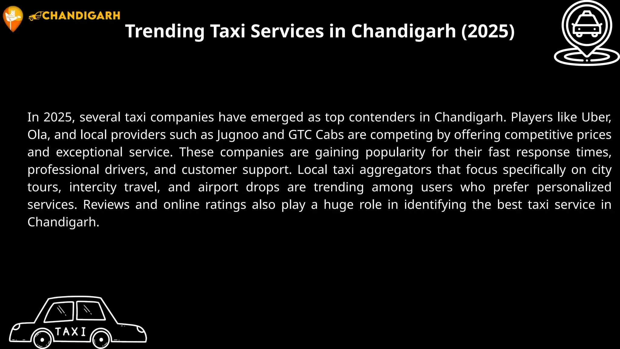 Trending Taxi Services in Chandigarh (2025)
In 2025, several taxi companies have emerged as top contenders in Chandigarh. Players like Uber,
Ola, and local providers such as Jugnoo and GTC Cabs are competing by offering competitive prices
and exceptional service. These companies are gaining popularity for their fast response times,
professional drivers, and customer support. Local taxi aggregators that focus specifically on city
tours, intercity travel, and airport drops are trending among users who prefer personalized
services. Reviews and online ratings also play a huge role in identifying the best taxi service in
Chandigarh.
 