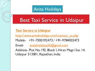 Best Taxi Service in Udaipur
Taxi Service in Udaipur
http://www.anitaholidays.com/contact_us.php
Mobile- +91-7300192473 / +91-9784002473
Email- anitaholidays26@gmail.com
Address- Plot No.192, Block I, Hiran Magri Sec 14,
Udaipur 313001, Rajasthan, India
Anita Holidays
 