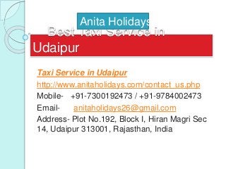 Best Taxi Service in
Udaipur
Taxi Service in Udaipur
http://www.anitaholidays.com/contact_us.php
Mobile- +91-7300192473 / +91-9784002473
Email- anitaholidays26@gmail.com
Address- Plot No.192, Block I, Hiran Magri Sec
14, Udaipur 313001, Rajasthan, India
Anita Holidays
 