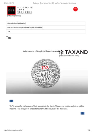 3/13/24, 1:08 PM Tax Lawyer |Direct Tax Law Firm| GST Law Firm| Tax Litigation| Tax Advisory
https://elplaw.in/practicearea/tax/ 1/52
Tax
(https://www.taxand.com/)
India member of the global Taxand network
‘ELP is unique for me because of their approach to the clients. They are not treating a client as a billing
machine. They always look for solutions and treat the issue as if it is their issue.’
Home (https://elplaw.in/)
Practice Areas (https://elplaw.in/practice-areas/)
Tax
(https://elplaw.in/)
 