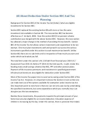 All About Deduction Under Section 80C And Tax
Planning
Background for Section 80C of the Income Tax Act (India) / what are eligible
investments for Section 80C:
Section 80C replaced the existing Section 88 with more or less the same
investment mix available in Section 88. The new section 80C has become
effective w.e.f. 1st April, 2006. Even the section 80CCC on pension scheme
contribution was merged with the above Section 80C. However, this new section
has allowed a major change in the method of providing the tax benefit. Section
80C of the Income Tax Act allows certain investments and expenditure to be tax-
exempt. One must plan investments well and spread it out across the various
instruments specified under this section to avail maximum tax benefit. Unlike
Section 88, there are no sub-limits and is irrespective of how much you earn and
under which tax bracket you fall.
The total limit under this section is Rs 1.50 lakh from financial year 2014-15 /
Assessment Year 2015-16. Before FY 2014-15 the limit was Rs. 1 Lakh. Under this
heading many small savings schemes like NSC, PPF and other pension plans.
Payment of life insurance premiums and investment in specified government
infrastructure bonds are also eligible for deduction under Section 80C
Most of the Income Tax payee tries to save tax by saving under Section 80C of the
Income Tax Act. However, it is important to know the Section in toot so that one
can make best use of the options available for exemption under income tax Act.
One important point to note here is that one can not only save tax by undertaking
the specified investments, but some expenditure which you normally incur can
also give you the tax exemptions.
Besides these investments, the payments towards the principal amount of your
home loan are also eligible for an income deduction. Education expense of
children is increasing by the day. Under this section, there is provision that makes
 
