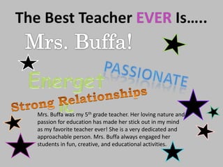 The Best Teacher EVER Is….. Mrs. Buffa! passionate Energetic Strong Relationships Mrs. Buffa was my 5th grade teacher. Her loving nature and passion for education has made her stick out in my mind as my favorite teacher ever! She is a very dedicated and approachable person. Mrs. Buffa always engaged her students in fun, creative, and educational activities. 