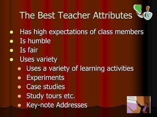 The Best Teacher Attributes
 Has high expectations of class members
 Is humble
 Is fair
 Uses variety
 Uses a variety of learning activities
 Experiments
 Case studies
 Study tours etc.
 Key-note Addresses
 