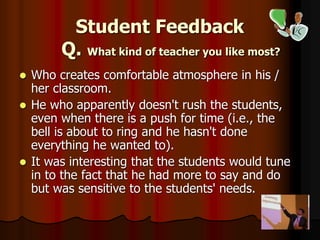 Student Feedback
Q. What kind of teacher you like most?
 Who creates comfortable atmosphere in his /
her classroom.
 He who apparently doesn't rush the students,
even when there is a push for time (i.e., the
bell is about to ring and he hasn't done
everything he wanted to).
 It was interesting that the students would tune
in to the fact that he had more to say and do
but was sensitive to the students' needs.
 