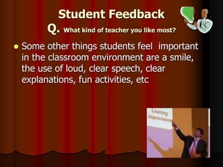 Student Feedback
Q. What kind of teacher you like most?
 Some other things students feel important
in the classroom environment are a smile,
the use of loud, clear speech, clear
explanations, fun activities, etc
 