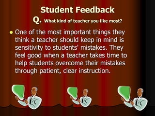 Student Feedback
Q. What kind of teacher you like most?
 One of the most important things they
think a teacher should keep in mind is
sensitivity to students' mistakes. They
feel good when a teacher takes time to
help students overcome their mistakes
through patient, clear instruction.
 