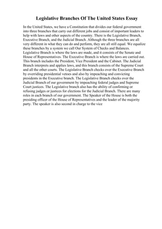 Legislative Branches Of The United States Essay
In the United States, we have a Constitution that divides our federal government
into three branches that carry out different jobs and consist of important leaders to
help with laws and other aspects of the country. There is the Legislative Branch,
Executive Branch, and the Judicial Branch. Although the three branches are all
very different in what they can do and perform, they are all still equal. We equalize
these branches by a system we call Our System of Checks and Balances.
Legislative Branch is where the laws are made, and it consists of the Senate and
House of Representatives. The Executive Branch is where the laws are carried out.
This branch includes the President, Vice President and the Cabinet. The Judicial
Branch interprets and applies laws, and this branch consists of the Supreme Court
and all the other courts. The Legislative Branch checks over the Executive Branch
by overriding presidential vetoes and also by impeaching and convicting
presidents in the Executive branch. The Legislative Branch checks over the
Judicial Branch of our government by impeaching federal judges and Supreme
Court justices. The Legislative branch also has the ability of confirming or
refusing judges or justices for elections for the Judicial Branch. There are many
roles in each branch of our government. The Speaker of the House is both the
presiding officer of the House of Representatives and the leader of the majority
party. The speaker is also second in charge to the vice
 