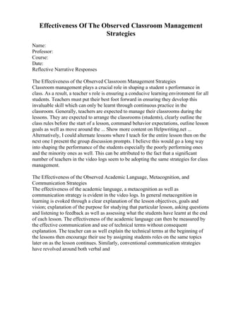 Effectiveness Of The Observed Classroom Management
Strategies
Name:
Professor:
Course:
Date:
Reflective Narrative Responses
The Effectiveness of the Observed Classroom Management Strategies
Classroom management plays a crucial role in shaping a student s performance in
class. As a result, a teacher s role is ensuring a conducive learning environment for all
students. Teachers must put their best foot forward in ensuring they develop this
invaluable skill which can only be learnt through continuous practice in the
classroom. Generally, teachers are expected to manage their classrooms during the
lessons. They are expected to arrange the classrooms (students), clearly outline the
class rules before the start of a lesson, command behavior expectations, outline lesson
goals as well as move around the ... Show more content on Helpwriting.net ...
Alternatively, I could alternate lessons where I teach for the entire lesson then on the
next one I present the group discussion prompts. I believe this would go a long way
into shaping the performance of the students especially the poorly performing ones
and the minority ones as well. This can be attributed to the fact that a significant
number of teachers in the video logs seem to be adopting the same strategies for class
management.
The Effectiveness of the Observed Academic Language, Metacognition, and
Communication Strategies
The effectiveness of the academic language, a metacognition as well as
communication strategy is evident in the video logs. In general metacognition in
learning is evoked through a clear explanation of the lesson objectives, goals and
vision; explanation of the purpose for studying that particular lesson, asking questions
and listening to feedback as well as assessing what the students have learnt at the end
of each lesson. The effectiveness of the academic language can then be measured by
the effective communication and use of technical terms without consequent
explanation. The teacher can as well explain the technical terms at the beginning of
the lessons then encourage their use by assigning students roles on the same topics
later on as the lesson continues. Similarly, conventional communication strategies
have revolved around both verbal and
 