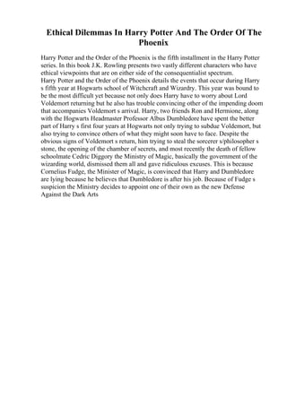 Ethical Dilemmas In Harry Potter And The Order Of The
Phoenix
Harry Potter and the Order of the Phoenix is the fifth installment in the Harry Potter
series. In this book J.K. Rowling presents two vastly different characters who have
ethical viewpoints that are on either side of the consequentialist spectrum.
Harry Potter and the Order of the Phoenix details the events that occur during Harry
s fifth year at Hogwarts school of Witchcraft and Wizardry. This year was bound to
be the most difficult yet because not only does Harry have to worry about Lord
Voldemort returning but he also has trouble convincing other of the impending doom
that accompanies Voldemort s arrival. Harry, two friends Ron and Hermione, along
with the Hogwarts Headmaster Professor Albus Dumbledore have spent the better
part of Harry s first four years at Hogwarts not only trying to subdue Voldemort, but
also trying to convince others of what they might soon have to face. Despite the
obvious signs of Voldemort s return, him trying to steal the sorcerer s/philosopher s
stone, the opening of the chamber of secrets, and most recently the death of fellow
schoolmate Cedric Diggory the Ministry of Magic, basically the government of the
wizarding world, dismissed them all and gave ridiculous excuses. This is because
Cornelius Fudge, the Minister of Magic, is convinced that Harry and Dumbledore
are lying because he believes that Dumbledore is after his job. Because of Fudge s
suspicion the Ministry decides to appoint one of their own as the new Defense
Against the Dark Arts
 