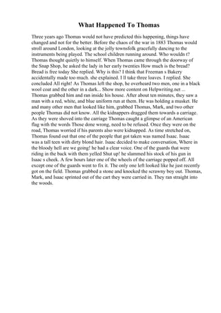 What Happened To Thomas
Three years ago Thomas would not have predicted this happening, things have
changed and not for the better. Before the chaos of the war in 1883 Thomas would
stroll around London, looking at the jolly townsfolk gracefully dancing to the
instruments being played. The school children running around. Who wouldn t?
Thomas thought quietly to himself. When Thomas came through the doorway of
the Snap Shop, he asked the lady in her early twenties How much is the bread?
Bread is free today She replied. Why is this? I think that Freeman s Bakery
accidentally made too much. she explained. I ll take three loaves. I replied. She
concluded All right! As Thomas left the shop, he overheard two men, one in a black
wool coat and the other in a dark... Show more content on Helpwriting.net ...
Thomas grabbed him and ran inside his house. After about ten minutes, they saw a
man with a red, white, and blue uniform run at them. He was holding a musket. He
and many other men that looked like him, grabbed Thomas, Mark, and two other
people Thomas did not know. All the kidnappers dragged them towards a carriage.
As they were shoved into the carriage Thomas caught a glimpse of an American
flag with the words Those done wrong, need to be refused. Once they were on the
road, Thomas worried if his parents also were kidnapped. As time stretched on,
Thomas found out that one of the people that got taken was named Isaac. Isaac
was a tall teen with dirty blond hair. Isaac decided to make conversation, Where in
the bloody hell are we going! he had a clear voice. One of the guards that were
riding in the back with them yelled Shut up! he slammed his stock of his gun in
Isaac s cheek. A few hours later one of the wheels of the carriage popped off. All
except one of the guards went to fix it. The only one left looked like he just recently
got on the field. Thomas grabbed a stone and knocked the scrawny boy out. Thomas,
Mark, and Isaac sprinted out of the cart they were carried in. They ran straight into
the woods.
 