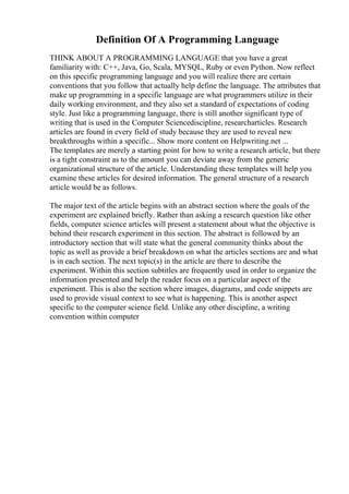 Definition Of A Programming Language
THINK ABOUT A PROGRAMMING LANGUAGE that you have a great
familiarity with: C++, Java, Go, Scala, MYSQL, Ruby or even Python. Now reflect
on this specific programming language and you will realize there are certain
conventions that you follow that actually help define the language. The attributes that
make up programming in a specific language are what programmers utilize in their
daily working environment, and they also set a standard of expectations of coding
style. Just like a programming language, there is still another significant type of
writing that is used in the Computer Sciencediscipline, researcharticles. Research
articles are found in every field of study because they are used to reveal new
breakthroughs within a specific... Show more content on Helpwriting.net ...
The templates are merely a starting point for how to write a research article, but there
is a tight constraint as to the amount you can deviate away from the generic
organizational structure of the article. Understanding these templates will help you
examine these articles for desired information. The general structure of a research
article would be as follows.
The major text of the article begins with an abstract section where the goals of the
experiment are explained briefly. Rather than asking a research question like other
fields, computer science articles will present a statement about what the objective is
behind their research experiment in this section. The abstract is followed by an
introductory section that will state what the general community thinks about the
topic as well as provide a brief breakdown on what the articles sections are and what
is in each section. The next topic(s) in the article are there to describe the
experiment. Within this section subtitles are frequently used in order to organize the
information presented and help the reader focus on a particular aspect of the
experiment. This is also the section where images, diagrams, and code snippets are
used to provide visual context to see what is happening. This is another aspect
specific to the computer science field. Unlike any other discipline, a writing
convention within computer
 