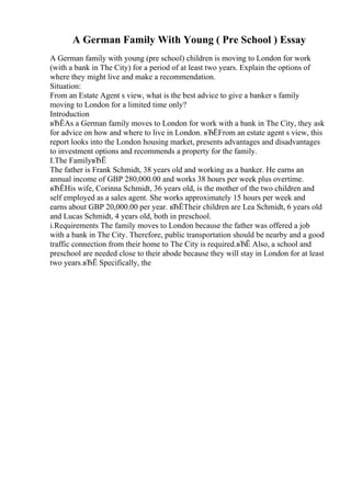 A German Family With Young ( Pre School ) Essay
A German family with young (pre school) children is moving to London for work
(with a bank in The City) for a period of at least two years. Explain the options of
where they might live and make a recommendation.
Situation:
From an Estate Agent s view, what is the best advice to give a banker s family
moving to London for a limited time only?
Introduction
вЂЁAs a German family moves to London for work with a bank in The City, they ask
for advice on how and where to live in London. вЂЁFrom an estate agent s view, this
report looks into the London housing market, presents advantages and disadvantages
to investment options and recommends a property for the family.
I.The FamilyвЂЁ
The father is Frank Schmidt, 38 years old and working as a banker. He earns an
annual income of GBP 280,000.00 and works 38 hours per week plus overtime.
вЂЁHis wife, Corinna Schmidt, 36 years old, is the mother of the two children and
self employed as a sales agent. She works approximately 15 hours per week and
earns about GBP 20,000.00 per year. вЂЁTheir children are Lea Schmidt, 6 years old
and Lucas Schmidt, 4 years old, both in preschool.
i.Requirements The family moves to London because the father was offered a job
with a bank in The City. Therefore, public transportation should be nearby and a good
traffic connection from their home to The City is required.вЂЁ Also, a school and
preschool are needed close to their abode because they will stay in London for at least
two years.вЂЁ Specifically, the
 