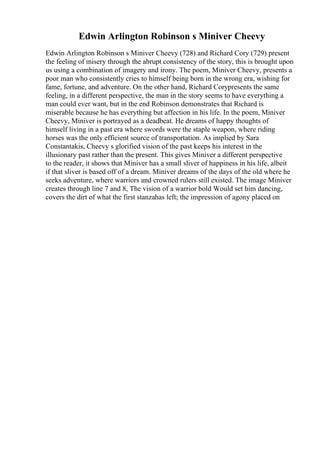Edwin Arlington Robinson s Miniver Cheevy
Edwin Arlington Robinson s Miniver Cheevy (728) and Richard Cory (729) present
the feeling of misery through the abrupt consistency of the story, this is brought upon
us using a combination of imagery and irony. The poem, Miniver Cheevy, presents a
poor man who consistently cries to himself being born in the wrong era, wishing for
fame, fortune, and adventure. On the other hand, Richard Corypresents the same
feeling, in a different perspective, the man in the story seems to have everything a
man could ever want, but in the end Robinson demonstrates that Richard is
miserable because he has everything but affection in his life. In the poem, Miniver
Cheevy, Miniver is portrayed as a deadbeat. He dreams of happy thoughts of
himself living in a past era where swords were the staple weapon, where riding
horses was the only efficient source of transportation. As implied by Sara
Constantakis, Cheevy s glorified vision of the past keeps his interest in the
illusionary past rather than the present. This gives Miniver a different perspective
to the reader, it shows that Miniver has a small sliver of happiness in his life, albeit
if that sliver is based off of a dream. Miniver dreams of the days of the old where he
seeks adventure, where warriors and crowned rulers still existed. The image Miniver
creates through line 7 and 8, The vision of a warrior bold Would set him dancing,
covers the dirt of what the first stanzahas left; the impression of agony placed on
 