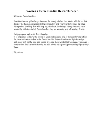 Women s Fleece Hoodies Research Paper
Women s fleece hoodies
Fashion forward girls always look out for trendy clothes that would add the perfect
dose of the fashion statement to the personality and your wardrobe must be filled
with perfect clothing that will amp up your look. So bring a trendy touch to your
wardrobe with the stylish fleece hoodies that are versatile and all weather friend.
Brighten your look with fleece hoodies
It is important to know the fabric of your clothing and one of the comforting fabric
for the transition weather is the fleece hoodie. Fleece hoodies are light in weight
and super soft on the skin and would give you the warmth that you need. They aren t
super warm like a woolen hoodie but still would be a good option during light windy
days.
Pick them
 