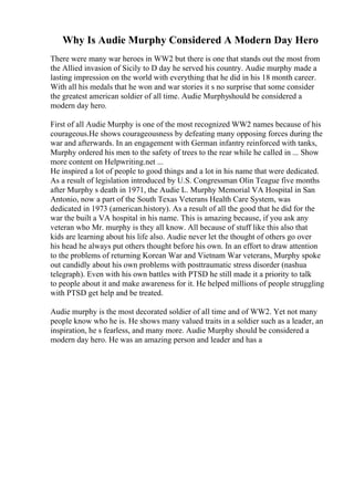 Why Is Audie Murphy Considered A Modern Day Hero
There were many war heroes in WW2 but there is one that stands out the most from
the Allied invasion of Sicily to D day he served his country. Audie murphy made a
lasting impression on the world with everything that he did in his 18 month career.
With all his medals that he won and war stories it s no surprise that some consider
the greatest american soldier of all time. Audie Murphyshould be considered a
modern day hero.
First of all Audie Murphy is one of the most recognized WW2 names because of his
courageous.He shows courageousness by defeating many opposing forces during the
war and afterwards. In an engagement with German infantry reinforced with tanks,
Murphy ordered his men to the safety of trees to the rear while he called in ... Show
more content on Helpwriting.net ...
He inspired a lot of people to good things and a lot in his name that were dedicated.
As a result of legislation introduced by U.S. Congressman Olin Teague five months
after Murphy s death in 1971, the Audie L. Murphy Memorial VA Hospital in San
Antonio, now a part of the South Texas Veterans Health Care System, was
dedicated in 1973 (american.history). As a result of all the good that he did for the
war the built a VA hospital in his name. This is amazing because, if you ask any
veteran who Mr. murphy is they all know. All because of stuff like this also that
kids are learning about his life also. Audie never let the thought of others go over
his head he always put others thought before his own. In an effort to draw attention
to the problems of returning Korean War and Vietnam War veterans, Murphy spoke
out candidly about his own problems with posttraumatic stress disorder (nashua
telegraph). Even with his own battles with PTSD he still made it a priority to talk
to people about it and make awareness for it. He helped millions of people struggling
with PTSD get help and be treated.
Audie murphy is the most decorated soldier of all time and of WW2. Yet not many
people know who he is. He shows many valued traits in a soldier such as a leader, an
inspiration, he s fearless, and many more. Audie Murphy should be considered a
modern day hero. He was an amazing person and leader and has a
 