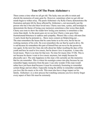 Tone Of The Poem Alzheimer s
There comes a time when we all get old. The lucky ones are able to retain and
cherish the memories of years gone by. However, sometimes when we get old our
minds begin to wither away. The poem Alzheimer s by Kelly Cherry demonstrates the
frustration and pain felt by those affected by Alzheimer s, not necessarily just the
person who has it but also their loved ones. Cherry uses tone, syntax, and nostalgia to
demonstrate the theme of losing your memoryis sometimes a fate worse than death.
Cherry uses tone to show the reader how losing your memory is sometimes a fate
worse than death. As the poem goes on we see how Cherry s tone goes from
frustrationand bitterness to sadness and sympathy. Phrases like a crazy old man (line
1) and a book that he pretends to... Show more content on Helpwriting.net ...
The man remembers the house that he came home to as his own, but he has no
working memory of his wife. He even remembers the car that he used to drive. He
is sad because he remembers this part of himself but can never be the person he
was again. In the next few lines she tells about her father recalling the days of his
youth and how he used to love music, but he doesn t love it anymore. A man who
loved music. There is no time for that now. No time for music (line 19 20). This is
not because he doesn t want to love music anymore, but simply because he
physically can t. The only happiness in this man s life currently are the memories
that he can remember. This is where his nostalgia comes into play because he can
remember happy memories from the past. I can only wonder if this man would
rather have just been dead because it must be extremely frustrating to remember
certain things and not others. Especially losing the ability to remember something
you love like his music or his wife. This must also have a huge impact on his
family. Alzheimer s is a slow process but watching someone you love slowly forget
every aspect of their life must be extremely
 