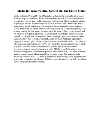 Media Influence Political System On The United States
Media influence Political System Media has influence the political system many
different ways in the United States. Talking about politics, it is very complicated
because there are so many public opinions. Not knowing which candidate is lying
or passing a bill and not knowing what is on it. Because most Americans own a
smartphone, social media is so enormous and having access to almost anything.
While Americans are on the internet, watching television, and listening to the radio
or even reading the newspaper, at some point the word politics comes around and
we have our own public opinions. On the internet, when the politics news come
around, people put their own opinion about campaigns, government and activism.
Statistics show, that 66% of social media users (39% of American adults) have
engaged in one of eight civic or political activities with social media: 38% of those
who use social networking sites (SNS) or Twitter like or promote material related
to politics or social issues that others have posted, 35% have used social
networking sites to encourage people to vote, 34% have used the tools to post
their own thoughts or comments on political and social issues, 33% have used the
tools to repost content related to political or social issues that was originally
posted by someone else, 31% have used the tools to encourage other people to take
action on a political or social issue, 28% have used the tools to post links to political
stories or articles for others to read,
 