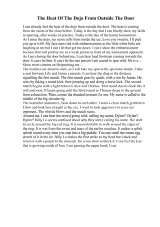 The Heat Of The Dojo From Outside The Door
I can already feel the heat of the dojo from outside the door. The heat is coming
from the sweat of the class before. Today is the day that I can finally show my skills
in sparring, after weeks of practice. Today is the day of the karate tournament.
As I enter the dojo, my mom yells from inside the car, Love you sweetie. I ll pick
you up at 6:00. My face turns red with embarrassment as the little white belts are
laughing at me but I can t let that get me down. I can t show the embarrassment
because that will portray me as a weak person in front of my tournament opponent.
As I am closing the door behind me, I can hear loud footsteps coming towards the
door. It can t be him. It can t be the one person I am scared to spar with. He is a ...
Show more content on Helpwriting.net ...
The matches are about to start, so I will take my spot in the spectator stands. I take
a seat between Lily and James s parents. I can hear the ding in the distance
signalling the first match. The first match goes by quick, with a win by James. He
wins by faking a round kick, then jumping up and doing a horse kick. The second
match begins with a fight between Alex and Thomas. That round doesn t look like it
will end soon. It keeps going until the third round as Thomas drops to the ground
from exhaustion. Then, comes the dreaded moment for me. My name is called to the
middle of the big circular rig.
The instructor announces, Bow down to each other. I want a clean match gentlemen.
I bow and look him straight in the eye. I want to look aggressive to scare my
opponent. The whistle blows and the match starts.
Around me, I can hear the crowd going wild, calling my name, Dylan!! Dylan!!
Dylan!! Billy Lo seems confused about why they aren t calling his name. We start
to circle around the big red ring. It is uncomfortable to walk around the edges of
the ring. It is wet from the sweat and tears of the earlier matches. It makes a splish
splosh sound every time you step into a big puddle. You can smell the rotten egg
stench of it in the air. Billy Lo makes the first strike to my head but I duck and
return it with a punch to the stomach. He is too slow to block it. I can feel the fear
that is growing inside of him. I am gaining the upper hand. I can
 
