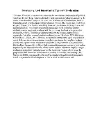 Formative And Summative Teacher Evaluation
The topic of teacher evaluation encompasses the interactions of two separate pairs of
variables. Two of those variables, formative and summative evaluation, pertain to the
actual evaluation itself, whereas the other two, teachers and administrators, involve
the professionals who take part in the evaluation process. The reader may recall from
the preceding section that the prevailing literature contains certain perspectives and
recommendations with regard to evaluative practices. First, formative teacher
evaluation ought to provide teachers with the necessary feedback to improve their
instruction, whereas summative teacher evaluation, by contrast, represents an
appraisal of a teacher s overall professional competence (Seyfarth, 2008; Glickman,
Gordon Ross Gordon, 2014). Because the purposes of these two types of evaluation
are so different, the recommendation in the literature is that they ought to be kept
distinct and separate from one another (Seyfarth, 2008; Marzano, 2012; Glickman,
Gordon Ross Gordon, 2014). Nevertheless, prevailing practice appears to be trending
in precisely the opposite direction, where school districts and states employ a single
evaluation instrument, typically based on the Danielson Framework, to serve the
purposes of both formative and summative teacher evaluations concurrently ( PR
Newswire, 2011). Consequently, this study is structured to determine the degree to
which one particular blended system is able to serve both formative and
 