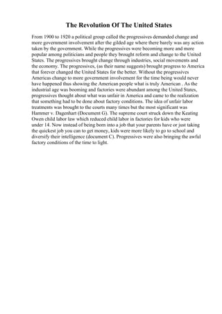 The Revolution Of The United States
From 1900 to 1920 a political group called the progressives demanded change and
more government involvement after the gilded age where there barely was any action
taken by the government. While the progressives were becoming more and more
popular among politicians and people they brought reform and change to the United
States. The progressives brought change through industries, social movements and
the economy. The progressives, (as their name suggests) brought progress to America
that forever changed the United States for the better. Without the progressives
Americas change to more government involvement for the time being would never
have happened thus showing the American people what is truly American . As the
industrial age was booming and factories were abundant among the United States,
progressives thought about what was unfair in America and came to the realization
that something had to be done about factory conditions. The idea of unfair labor
treatments was brought to the courts many times but the most significant was
Hammer v. Dagenhart (Document G). The supreme court struck down the Keating
Owen child labor law which reduced child labor in factories for kids who were
under 14. Now instead of being born into a job that your parents have or just taking
the quickest job you can to get money, kids were more likely to go to school and
diversify their intelligence (document C). Progressives were also bringing the awful
factory conditions of the time to light.
 