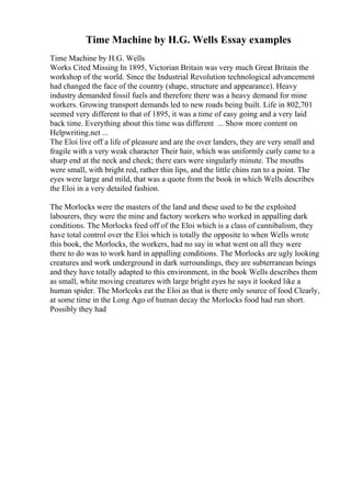 Time Machine by H.G. Wells Essay examples
Time Machine by H.G. Wells
Works Cited Missing In 1895, Victorian Britain was very much Great Britain the
workshop of the world. Since the Industrial Revolution technological advancement
had changed the face of the country (shape, structure and appearance). Heavy
industry demanded fossil fuels and therefore there was a heavy demand for mine
workers. Growing transport demands led to new roads being built. Life in 802,701
seemed very different to that of 1895, it was a time of easy going and a very laid
back time. Everything about this time was different ... Show more content on
Helpwriting.net ...
The Eloi live off a life of pleasure and are the over landers, they are very small and
fragile with a very weak character Their hair, which was uniformly curly came to a
sharp end at the neck and cheek; there ears were singularly minute. The mouths
were small, with bright red, rather thin lips, and the little chins ran to a point. The
eyes were large and mild, that was a quote from the book in which Wells describes
the Eloi in a very detailed fashion.
The Morlocks were the masters of the land and these used to be the exploited
labourers, they were the mine and factory workers who worked in appalling dark
conditions. The Morlocks feed off of the Eloi which is a class of cannibalism, they
have total control over the Eloi which is totally the opposite to when Wells wrote
this book, the Morlocks, the workers, had no say in what went on all they were
there to do was to work hard in appalling conditions. The Morlocks are ugly looking
creatures and work underground in dark surroundings, they are subterranean beings
and they have totally adapted to this environment, in the book Wells describes them
as small, white moving creatures with large bright eyes he says it looked like a
human spider. The Morlcoks eat the Eloi as that is there only source of food Clearly,
at some time in the Long Ago of human decay the Morlocks food had run short.
Possibly they had
 