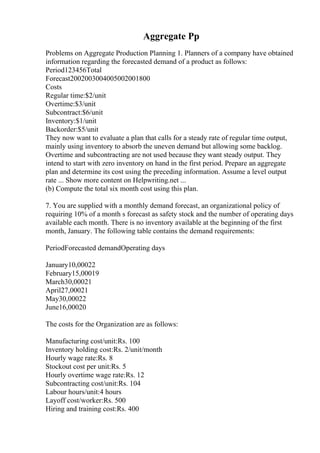 Aggregate Pp
Problems on Aggregate Production Planning 1. Planners of a company have obtained
information regarding the forecasted demand of a product as follows:
Period123456Total
Forecast2002003004005002001800
Costs
Regular time:$2/unit
Overtime:$3/unit
Subcontract:$6/unit
Inventory:$1/unit
Backorder:$5/unit
They now want to evaluate a plan that calls for a steady rate of regular time output,
mainly using inventory to absorb the uneven demand but allowing some backlog.
Overtime and subcontracting are not used because they want steady output. They
intend to start with zero inventory on hand in the first period. Prepare an aggregate
plan and determine its cost using the preceding information. Assume a level output
rate ... Show more content on Helpwriting.net ...
(b) Compute the total six month cost using this plan.
7. You are supplied with a monthly demand forecast, an organizational policy of
requiring 10% of a month s forecast as safety stock and the number of operating days
available each month. There is no inventory available at the beginning of the first
month, January. The following table contains the demand requirements:
PeriodForecasted demandOperating days
January10,00022
February15,00019
March30,00021
April27,00021
May30,00022
June16,00020
The costs for the Organization are as follows:
Manufacturing cost/unit:Rs. 100
Inventory holding cost:Rs. 2/unit/month
Hourly wage rate:Rs. 8
Stockout cost per unit:Rs. 5
Hourly overtime wage rate:Rs. 12
Subcontracting cost/unit:Rs. 104
Labour hours/unit:4 hours
Layoff cost/worker:Rs. 500
Hiring and training cost:Rs. 400
 