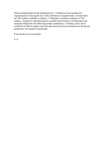 Three potential plans for the production are: 1. Produce to exact production
requirements by varying the size of the workforce on regular hours. Assume there
are 250 workers available in January. 2. Maintain a constant workforce of 518
workers. Assume no subcontracting is available and inventory will fluctuate with
stockouts filled from the following month s production. 3. Produce with a fixed
workforce of 500 on regular time and subcontract all excess demand over the period
production. No stockout is permitted.
Find out the cost of each plan.
8. A
 