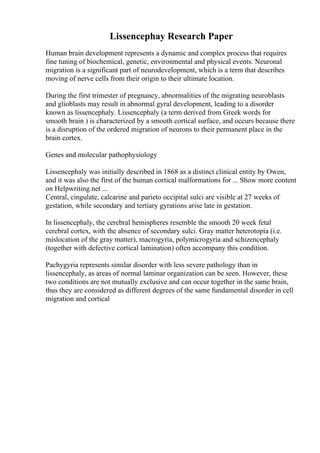 Lissencephay Research Paper
Human brain development represents a dynamic and complex process that requires
fine tuning of biochemical, genetic, environmental and physical events. Neuronal
migration is a significant part of neurodevelopment, which is a term that describes
moving of nerve cells from their origin to their ultimate location.
During the first trimester of pregnancy, abnormalities of the migrating neuroblasts
and glioblasts may result in abnormal gyral development, leading to a disorder
known as lissencephaly. Lissencephaly (a term derived from Greek words for
smooth brain ) is characterized by a smooth cortical surface, and occurs because there
is a disruption of the ordered migration of neurons to their permanent place in the
brain cortex.
Genes and molecular pathophysiology
Lissencephaly was initially described in 1868 as a distinct clinical entity by Owen,
and it was also the first of the human cortical malformations for ... Show more content
on Helpwriting.net ...
Central, cingulate, calcarine and parieto occipital sulci are visible at 27 weeks of
gestation, while secondary and tertiary gyrations arise late in gestation.
In lissencephaly, the cerebral hemispheres resemble the smooth 20 week fetal
cerebral cortex, with the absence of secondary sulci. Gray matter heterotopia (i.e.
mislocation of the gray matter), macrogyria, polymicrogyria and schizencephaly
(together with defective cortical lamination) often accompany this condition.
Pachygyria represents similar disorder with less severe pathology than in
lissencephaly, as areas of normal laminar organization can be seen. However, these
two conditions are not mutually exclusive and can occur together in the same brain,
thus they are considered as different degrees of the same fundamental disorder in cell
migration and cortical
 
