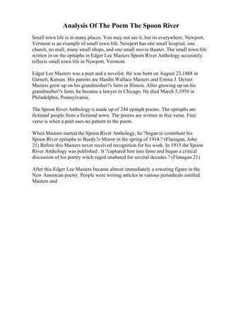 Analysis Of The Poem The Spoon River
Small town life is in many places. You may not see it, but its everywhere. Newport,
Vermont is an example of small town life. Newport has one small hospital, one
church, no mall, many small shops, and one small movie theater. The small town life
written in on the epitaphs in Edger Lee Masters Spoon River Anthology accurately
reflects small town life in Newport, Vermont.
Edgar Lee Masters was a poet and a novelist. He was born on August 23,1868 in
Garnett, Kansas. His parents are Hardin Wallace Masters and Emma J. Dexter.
Masters grew up on his grandmother?s farm in Illinois. After growing up on his
grandmother?s farm, he became a lawyer in Chicago. He died March 5,1950 in
Philadelphia, Pennsylvania.
The Spoon River Anthology is made up of 244 epitaph poems. The epitaphs are
fictional people from a fictional town. The poems are written in free verse. Free
verse is when a poet uses no pattern to the poem.
When Masters started the Spoon River Anthology, he ?began to contribute his
Spoon River epitaphs to Reedy?s Mirror in the spring of 1914.? (Flanagan, John
21) Before this Masters never received recognition for his work. In 1915 the Spoon
River Anthology was published . It ?captured him into fame and began a critical
discussion of his poetry witch raged unabated for several decades.? (Flanagan 21)
After this Edger Lee Masters became almost immediately a towering figure in the
New American poetry. People were writing articles in various periodicals entitled
Masters and
 