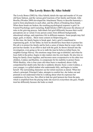 The Lovely Bones By Alice Sebold
The Lovely Bones (2002) by Alice Sebold, details the rape and murder of 14 year
old Susie Salmon, and the various grief reactions of her family and friends. John
Bowlby (Worden 2009) developed the Attachment Theory to describe humanity s
need to form attachments to each other, and the effects of breaking those bonds.
When those bonds are broken, the resulting psychological response is grief. In
Funeral Psychology and Counseling, Ralph Klicker (2007) discusses the absence of
rules in the grieving process. Individuals feel grief differently because their world
perceptions are so varied. Every person comes from different backgrounds,
educational settings, and experience life in different manners. Some people may feel
anger, guilt, or shame... Show more content on Helpwriting.net ...
At this time, the family begins to break apart. Jack s grief is manifested in
experiencing guilt. As her father, he feels he should have been there to protect her.
His job is to protect his family and he feels a sense of shame that he wasn t able to
prevent her murder. In an effort to deal with the guilt, he throws himself into the
investigation, even going so far as to stalk the man he believes killed Susie, his
neighbor George Harvey. His emotions range from rage to disbelief, and when he
loses faith in the police, begins to take matters into his own hands. He also tries to
bring his family closer together, and becomes more overprotective to his other two
children, Lindsey and Buckley, to compensate for his inability to protect Susie.
While Buckley, who is four years old when Susie is murdered, doesn t fully
comprehend her death (only that she is suddenly absent), Susie s sister Lindsey, a
year younger, is a gifted student who understands fully, and begins to isolate
herself. The surrounding characters see her initial reactions as denial. When her
school s principal, Principal Caden, attempts to comfort her, she lashes out and
pretends to not understand what he is talking about when he expresses her
condolences for her loss. Her effort to hide her grief protects her from the pain,
which is amplified from the pitying looks she receives everywhere she goes. People
treat her differently because she looks so much
 