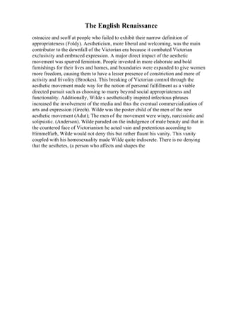 The English Renaissance
ostracize and scoff at people who failed to exhibit their narrow definition of
appropriateness (Foldy). Aestheticism, more liberal and welcoming, was the main
contributor to the downfall of the Victorian era because it combated Victorian
exclusivity and embraced expression. A major direct impact of the aesthetic
movement was spurred feminism. People invested in more elaborate and bold
furnishings for their lives and homes, and boundaries were expanded to give women
more freedom, causing them to have a lesser presence of constriction and more of
activity and frivolity (Brookes). This breaking of Victorian control through the
aesthetic movement made way for the notion of personal fulfillment as a viable
directed pursuit such as choosing to marry beyond social appropriateness and
functionality. Additionally, Wilde s aesthetically inspired infectious phrases
increased the involvement of the media and thus the eventual commercialization of
arts and expression (Grech). Wilde was the poster child of the men of the new
aesthetic movement (Adut); The men of the movement were wispy, narcissistic and
solipsistic. (Anderson). Wilde paraded on the indulgence of male beauty and that in
the countered face of Victorianism he acted vain and pretentious according to
Himmelfarb, Wilde would not deny this but rather flaunt his vanity. This vanity
coupled with his homosexuality made Wilde quite indiscrete. There is no denying
that the aesthetes, (a person who affects and shapes the
 