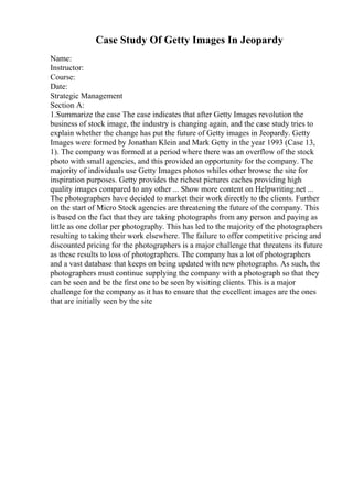 Case Study Of Getty Images In Jeopardy
Name:
Instructor:
Course:
Date:
Strategic Management
Section A:
1.Summarize the case The case indicates that after Getty Images revolution the
business of stock image, the industry is changing again, and the case study tries to
explain whether the change has put the future of Getty images in Jeopardy. Getty
Images were formed by Jonathan Klein and Mark Getty in the year 1993 (Case 13,
1). The company was formed at a period where there was an overflow of the stock
photo with small agencies, and this provided an opportunity for the company. The
majority of individuals use Getty Images photos whiles other browse the site for
inspiration purposes. Getty provides the richest pictures caches providing high
quality images compared to any other ... Show more content on Helpwriting.net ...
The photographers have decided to market their work directly to the clients. Further
on the start of Micro Stock agencies are threatening the future of the company. This
is based on the fact that they are taking photographs from any person and paying as
little as one dollar per photography. This has led to the majority of the photographers
resulting to taking their work elsewhere. The failure to offer competitive pricing and
discounted pricing for the photographers is a major challenge that threatens its future
as these results to loss of photographers. The company has a lot of photographers
and a vast database that keeps on being updated with new photographs. As such, the
photographers must continue supplying the company with a photograph so that they
can be seen and be the first one to be seen by visiting clients. This is a major
challenge for the company as it has to ensure that the excellent images are the ones
that are initially seen by the site
 