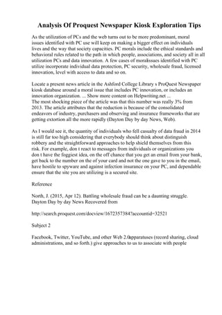 Analysis Of Proquest Newspaper Kiosk Exploration Tips
As the utilization of PCs and the web turns out to be more predominant, moral
issues identified with PC use will keep on making a bigger effect on individuals
lives and the way that society capacities. PC morals include the ethical standards and
behavioral rules related to the path in which people, associations, and society all in all
utilization PCs and data innovation. A few cases of moralissues identified with PC
utilize incorporate individual data protection, PC security, wholesale fraud, licensed
innovation, level with access to data and so on.
Locate a present news article in the Ashford College Library s ProQuest Newspaper
kiosk database around a moral issue that includes PC innovation, or includes an
innovation organization. ... Show more content on Helpwriting.net ...
The most shocking piece of the article was that this number was really 3% from
2013. The article attributes that the reduction is because of the consolidated
endeavors of industry, purchasers and observing and insurance frameworks that are
getting extortion all the more rapidly (Dayton Day by day News, Web).
As I would see it, the quantity of individuals who fell casualty of data fraud in 2014
is still far too high considering that everybody should think about distinguish
robbery and the straightforward approaches to help shield themselves from this
risk. For example, don t react to messages from individuals or organizations you
don t have the foggiest idea, on the off chance that you get an email from your bank,
get back to the number on the of your card and not the one gave to you in the email,
have hostile to spyware and against infection insurance on your PC, and dependable
ensure that the site you are utilizing is a secured site.
Reference
North, J. (2015, Apr 12). Battling wholesale fraud can be a daunting struggle.
Dayton Day by day News Recovered from
http://search.proquest.com/docview/1672357384?accountid=32521
Subject 2
Facebook, Twitter, YouTube, and other Web 2.0apparatuses (record sharing, cloud
administrations, and so forth.) give approaches to us to associate with people
 