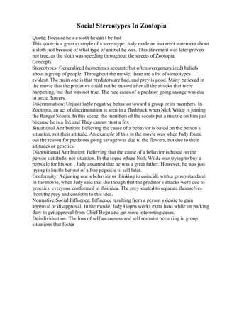 Social Stereotypes In Zootopia
Quote: Because he s a sloth he can t be fast
This quote is a great example of a stereotype. Judy made an incorrect statement about
a sloth just because of what type of animal he was. This statement was later proven
not true, as the sloth was speeding throughout the streets of Zootopia.
Concepts
Stereotypes: Generalized (sometimes accurate but often overgeneralized) beliefs
about a group of people. Throughout the movie, there are a lot of stereotypes
evident. The main one is that predators are bad, and prey is good. Many believed in
the movie that the predators could not be trusted after all the attacks that were
happening, but that was not true. The rare cases of a predator going savage was due
to toxic flowers.
Discrimination: Unjustifiable negative behavior toward a group or its members. In
Zootopia, an act of discrimination is seen in a flashback when Nick Wilde is joining
the Ranger Scouts. In this scene, the members of the scouts put a muzzle on him just
because he is a fox and They cannot trust a fox .
Situational Attribution: Believing the cause of a behavior is based on the person s
situation, not their attitude. An example of this in the movie was when Judy found
out the reason for predators going savage was due to the flowers, not due to their
attitudes or genetics.
Dispositional Attribution: Believing that the cause of a behavior is based on the
person s attitude, not situation. In the scene where Nick Wilde was trying to buy a
popsicle for his son , Judy assumed that he was a great father. However, he was just
trying to hustle her out of a free popsicle to sell later.
Conformity: Adjusting one s behavior or thinking to coincide with a group standard.
In the movie, when Judy said that she though that the predator s attacks were due to
genetics, everyone conformed to this idea. The prey started to separate themselves
from the prey and conform to this idea.
Normative Social Influence: Influence resulting from a person s desire to gain
approval or disapproval. In the movie, Judy Hopps works extra hard while on parking
duty to get approval from Chief Bogo and get more interesting cases.
Deindividuation: The loss of self awareness and self restraint occurring in group
situations that foster
 