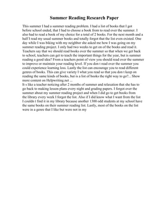 Summer Reading Research Paper
This summer I had a summer reading problem. I had a list of books that I got
before school ended, that I had to choose a book from to read over the summer. I
also had to read a book of my choice for a total of 2 books. For the next month and a
half I read my usual summer books and totally forgot that the list even existed. One
day while I was biking with my neighbor she asked me how I was going on my
summer reading project. I only had two weeks to get on of the books and read it.
Teachers say that we should read books over the summer so that when we get back
to school, teachers can get to teach the important things for the year, but is summer
reading a good idea? From a teachers point of view you should read over the summer
to improve or maintain your reading level. If you don t read over the summer you
could experience learning loss. Lastly the list can encourage you to read different
genres of books. This can give variety I what you read so that you don t keep on
reading the same kinds of books, but is a list of books the right way to go?... Show
more content on Helpwriting.net ...
It s like a teacher noticing after 2 months of summer and relaxation that she has to
go back to making lesson plans every night and grading papers. I forgot over the
summer about my summer reading project and when I did go to get books from
the library every week I forgot the list. Also if I did know what I want from the list
I couldn t find it in my library because another 1300 odd students at my school have
the same books on their summer reading list. Lastly, most of the books on the list
were in a genre that I like but were not in my
 