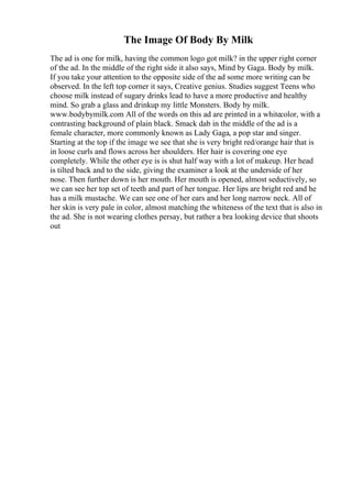 The Image Of Body By Milk
The ad is one for milk, having the common logo got milk? in the upper right corner
of the ad. In the middle of the right side it also says, Mind by Gaga. Body by milk.
If you take your attention to the opposite side of the ad some more writing can be
observed. In the left top corner it says, Creative genius. Studies suggest Teens who
choose milk instead of sugary drinks lead to have a more productive and healthy
mind. So grab a glass and drinkup my little Monsters. Body by milk.
www.bodybymilk.com All of the words on this ad are printed in a whitecolor, with a
contrasting background of plain black. Smack dab in the middle of the ad is a
female character, more commonly known as Lady Gaga, a pop star and singer.
Starting at the top if the image we see that she is very bright red/orange hair that is
in loose curls and flows across her shoulders. Her hair is covering one eye
completely. While the other eye is is shut half way with a lot of makeup. Her head
is tilted back and to the side, giving the examiner a look at the underside of her
nose. Then further down is her mouth. Her mouth is opened, almost seductively, so
we can see her top set of teeth and part of her tongue. Her lips are bright red and he
has a milk mustache. We can see one of her ears and her long narrow neck. All of
her skin is very pale in color, almost matching the whiteness of the text that is also in
the ad. She is not wearing clothes persay, but rather a bra looking device that shoots
out
 