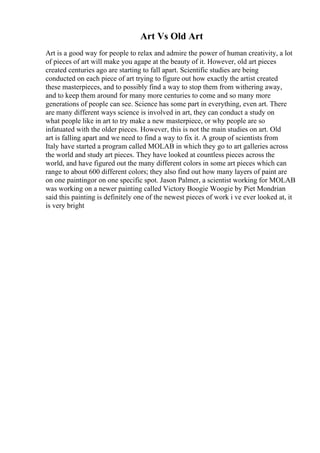 Art Vs Old Art
Art is a good way for people to relax and admire the power of human creativity, a lot
of pieces of art will make you agape at the beauty of it. However, old art pieces
created centuries ago are starting to fall apart. Scientific studies are being
conducted on each piece of art trying to figure out how exactly the artist created
these masterpieces, and to possibly find a way to stop them from withering away,
and to keep them around for many more centuries to come and so many more
generations of people can see. Science has some part in everything, even art. There
are many different ways science is involved in art, they can conduct a study on
what people like in art to try make a new masterpiece, or why people are so
infatuated with the older pieces. However, this is not the main studies on art. Old
art is falling apart and we need to find a way to fix it. A group of scientists from
Italy have started a program called MOLAB in which they go to art galleries across
the world and study art pieces. They have looked at countless pieces across the
world, and have figured out the many different colors in some art pieces which can
range to about 600 different colors; they also find out how many layers of paint are
on one paintingor on one specific spot. Jason Palmer, a scientist working for MOLAB
was working on a newer painting called Victory Boogie Woogie by Piet Mondrian
said this painting is definitely one of the newest pieces of work i ve ever looked at, it
is very bright
 
