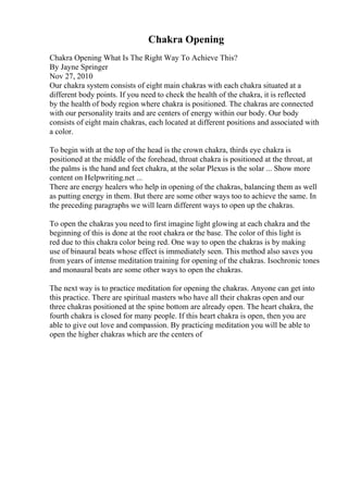 Chakra Opening
Chakra Opening What Is The Right Way To Achieve This?
By Jayne Springer
Nov 27, 2010
Our chakra system consists of eight main chakras with each chakra situated at a
different body points. If you need to check the health of the chakra, it is reflected
by the health of body region where chakra is positioned. The chakras are connected
with our personality traits and are centers of energy within our body. Our body
consists of eight main chakras, each located at different positions and associated with
a color.
To begin with at the top of the head is the crown chakra, thirds eye chakra is
positioned at the middle of the forehead, throat chakra is positioned at the throat, at
the palms is the hand and feet chakra, at the solar Plexus is the solar ... Show more
content on Helpwriting.net ...
There are energy healers who help in opening of the chakras, balancing them as well
as putting energy in them. But there are some other ways too to achieve the same. In
the preceding paragraphs we will learn different ways to open up the chakras.
To open the chakras you need to first imagine light glowing at each chakra and the
beginning of this is done at the root chakra or the base. The color of this light is
red due to this chakra color being red. One way to open the chakras is by making
use of binaural beats whose effect is immediately seen. This method also saves you
from years of intense meditation training for opening of the chakras. Isochronic tones
and monaural beats are some other ways to open the chakras.
The next way is to practice meditation for opening the chakras. Anyone can get into
this practice. There are spiritual masters who have all their chakras open and our
three chakras positioned at the spine bottom are already open. The heart chakra, the
fourth chakra is closed for many people. If this heart chakra is open, then you are
able to give out love and compassion. By practicing meditation you will be able to
open the higher chakras which are the centers of
 