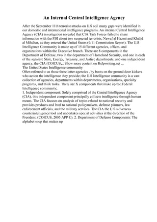 An Internal Central Intelligence Agency
After the September 11th terrorist attacks on U.S soil many gaps were identified in
our domestic and international intelligence programs. An internal Central Intelligence
Agency (CIA) investigation revealed that CIA Task Forces failed to share
information with the FBI about two suspected terrorists, Nawaf al Hazmi and Khalid
al Mihdhar, as they entered the United States (9/11 Commission Report). The U.S
Intelligence Community is made up of 15 different agencies, offices, and
organizations within the Executive branch. There are 8 components in the
Department of Defense, two in the department of Homeland Security, and one in each
of the separate State, Energy, Treasury, and Justice departments, and one independent
agency, the CIA (COICUS,... Show more content on Helpwriting.net ...
The United States Intelligence community
Often referred to as those three letter agencies , by boots on the ground door kickers
who action the intelligence they provide; the U.S Intelligence community is a vast
collection of agencies, departments within departments, organizations, specialty
programs, and think tanks. There are X components that make up the Federal
Intelligence community;
1. Independent component: Solely comprised of the Central Intelligence Agency
(CIA), this independent component principally collects intelligence through human
means. The CIA focuses on analysis of topics related to national security and
provides products and Intel to national policymakers, defense planners, law
enforcement officials, and the military services. The CIA the U.S s overseas
counterintelligence tool and undertakes special activities at the direction of the
President. (COICUS, 2005 APP C). 2. Department of Defense Components: The
alphabet soup that makes up
 