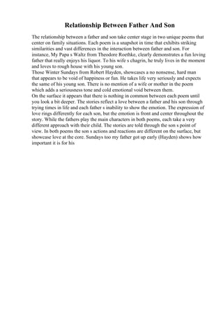 Relationship Between Father And Son
The relationship between a father and son take center stage in two unique poems that
center on family situations. Each poem is a snapshot in time that exhibits striking
similarities and vast differences in the interaction between father and son. For
instance, My Papa s Waltz from Theodore Roethke, clearly demonstrates a fun loving
father that really enjoys his liquor. To his wife s chagrin, he truly lives in the moment
and loves to rough house with his young son.
Those Winter Sundays from Robert Hayden, showcases a no nonsense, hard man
that appears to be void of happiness or fun. He takes life very seriously and expects
the same of his young son. There is no mention of a wife or mother in the poem
which adds a seriousness tone and cold emotional void between them.
On the surface it appears that there is nothing in common between each poem until
you look a bit deeper. The stories reflect a love between a father and his son through
trying times in life and each father s inability to show the emotion. The expression of
love rings differently for each son, but the emotion is front and center throughout the
story. While the fathers play the main characters in both poems, each take a very
different approach with their child. The stories are told through the son s point of
view. In both poems the son s actions and reactions are different on the surface, but
showcase love at the core. Sundays too my father got up early (Hayden) shows how
important it is for his
 